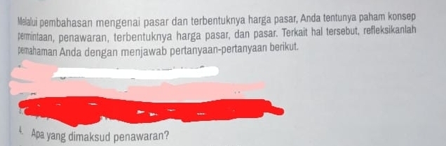 Melalui pembahasan mengenai pasar dan terbentuknya harga pasar, Anda tentunya paham konsep 
permintaan, penawaran, terbentuknya harga pasar, dan pasar. Terkait hal tersebut, refleksikanlah 
pemahaman Anda dengan menjawab pertanyaan-pertanyaan berikut. 
4. Apa yang dimaksud penawaran?