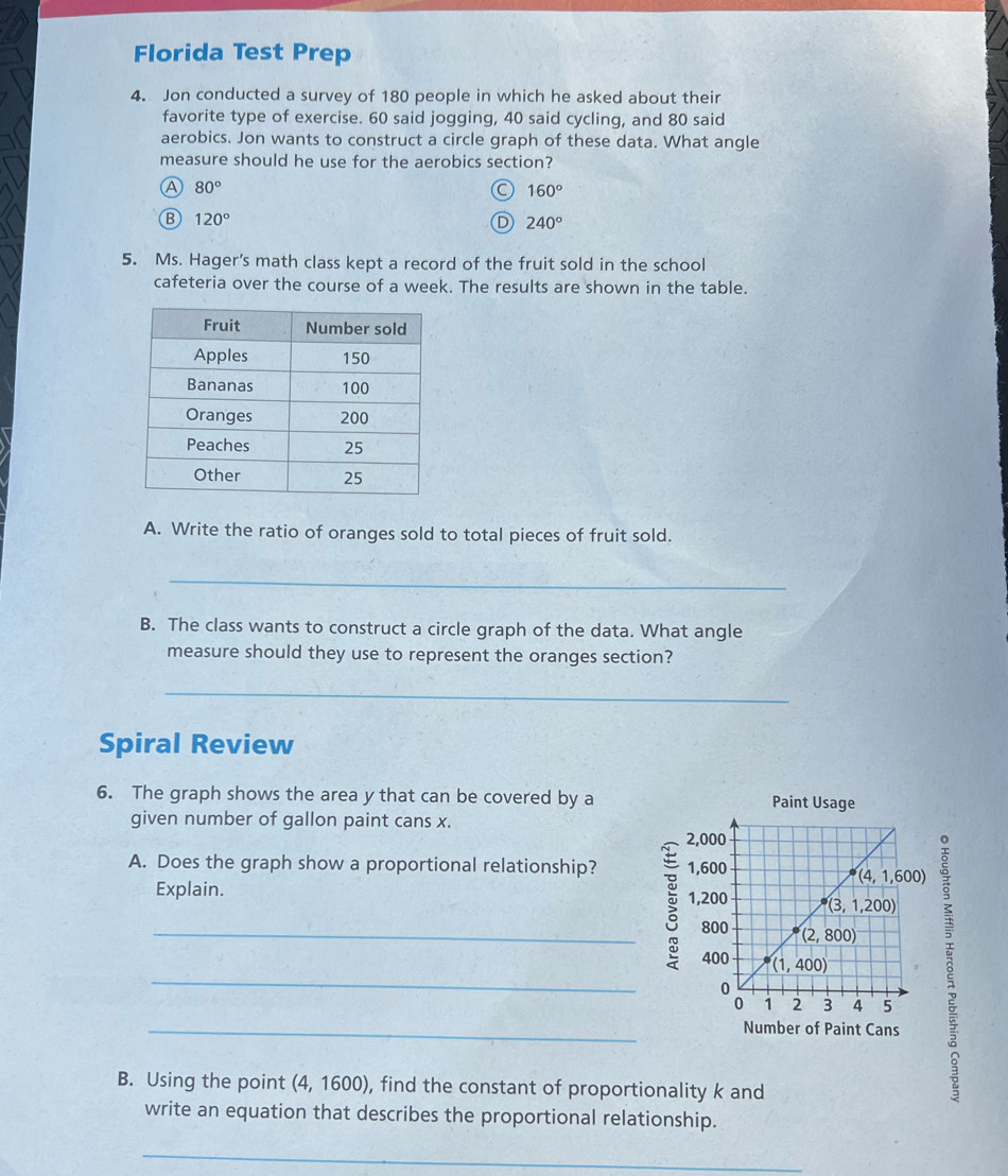 Florida Test Prep
4. Jon conducted a survey of 180 people in which he asked about their
favorite type of exercise. 60 said jogging, 40 said cycling, and 80 said
aerobics. Jon wants to construct a circle graph of these data. What angle
measure should he use for the aerobics section?
80°
160°
B 120°
D 240°
5. Ms. Hager's math class kept a record of the fruit sold in the school
cafeteria over the course of a week. The results are shown in the table.
A. Write the ratio of oranges sold to total pieces of fruit sold.
_
B. The class wants to construct a circle graph of the data. What angle
measure should they use to represent the oranges section?
_
Spiral Review
6. The graph shows the area y that can be covered by a Paint Usage
given number of gallon paint cans x.
A. Does the graph show a proportional relationship? 
Explain. 
_B
_
Number of Paint Cans
B. Using the point (4, 1600), find the constant of proportionality k and
write an equation that describes the proportional relationship.
_