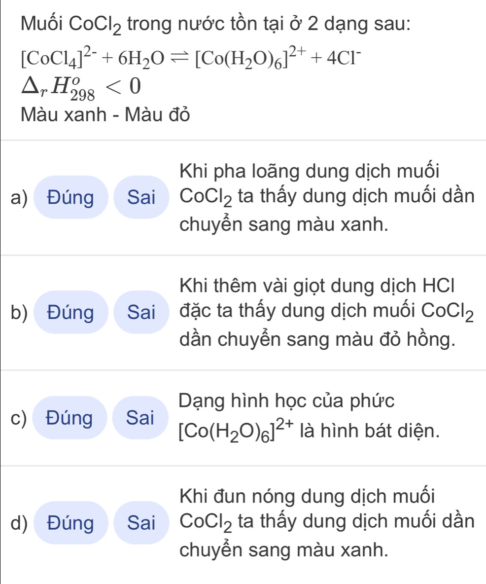 Muối CoCl_2 trong nước tồn tại ở 2 dạng sau:
[CoCl_4]^2-+6H_2Oleftharpoons [Co(H_2O)_6]^2++4Cl^-
△ _rH_(298)^o<0</tex> 
Màu xanh - Màu đỏ 
Khi pha loãng dung dịch muối 
a) Đúng Sai CoCl_2 ta thấy dung dịch muối dần 
chuyễn sang màu xanh. 
Khi thêm vài giọt dung dịch HCI 
b) Đúng Sai đặc ta thấy dung dịch muối CoCl_2
dần chuyễn sang màu đỏ hồng. 
Dạng hình học của phức 
c) Đúng Sai [Co(H_2O)_6]^2+ là hình bát diện. 
Khi đun nóng dung dịch muối 
d) Đúng Sai CoCl_2 ta thấy dung dịch muối dần 
chuyển sang màu xanh.