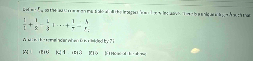 Define L_n as the least common multiple of all the integers from 1 to n inclusive. There is a unique integer such that
 1/1 + 1/2 + 1/3 +·s + 1/7 =frac hL_7
What is the remainder when is divided by 7?
(A) 1 (B) 6 (C) 4 (D) 3 (E) 5 (F) None of the above