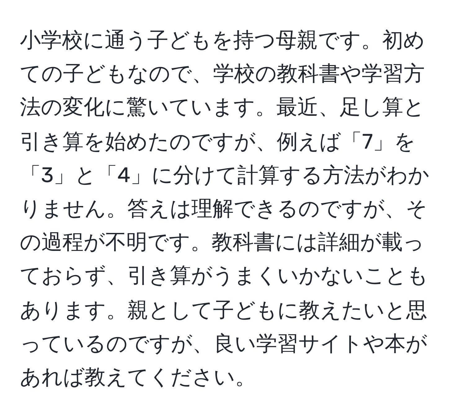 小学校に通う子どもを持つ母親です。初めての子どもなので、学校の教科書や学習方法の変化に驚いています。最近、足し算と引き算を始めたのですが、例えば「7」を「3」と「4」に分けて計算する方法がわかりません。答えは理解できるのですが、その過程が不明です。教科書には詳細が載っておらず、引き算がうまくいかないこともあります。親として子どもに教えたいと思っているのですが、良い学習サイトや本があれば教えてください。