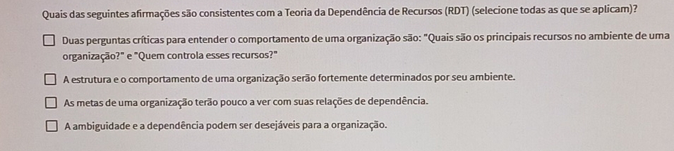 Quais das seguintes afirmações são consistentes com a Teoria da Dependência de Recursos (RDT) (selecione todas as que se aplicam)?
Duas perguntas críticas para entender o comportamento de uma organização são: "Quais são os principais recursos no ambiente de uma
organização?" e "Quem controla esses recursos?"
A estrutura e o comportamento de uma organização serão fortemente determinados por seu ambiente.
As metas de uma organização terão pouco a ver com suas relações de dependência.
A ambiguidade e a dependência podem ser desejáveis para a organização.