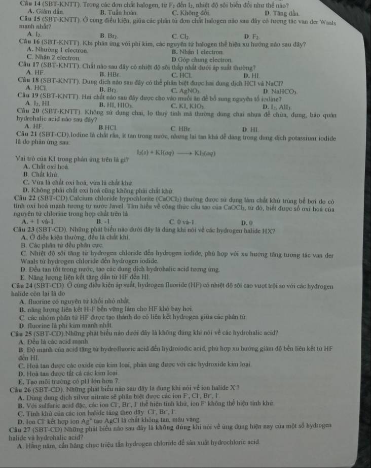 (SBT-KNTT). Trong các đơn chất halogen, từ F_2 đến B. nhiệt đỡ sôi biến đổi như thể nào?
A. Giảm dẫn B. Tuần hoàn. C. Không đổi D. Tăng dẫn
Câu 15 (SBT-KNTT). Ở cùng điều kiện, giữa các phần tử đơn chất halogen nào sau đây có tương tác van der Waals
mạnh nhất?
A. lz. B. Brz C. Cl_2 D. F_2
Câu 16 (SBT-KNTT). Khi phản ứng với phi kim, các nguyên tứ halogen thể hiện xu hướng nào sau đây?
A. Nhường 1 electron B. Nhận 1 electron
C. Nhận 2 electron. D.Góp chung electron.
Cầu 17 (SBT-KNTT). Chất nào sau đây có nhiệt độ sôi thấp nhất dưới áp suất thường?
A. HF B. HBr C. HCl D. Hl
Câu 18 (SBT-KNTT). Dung dịch nào sau đây có thể phân biệt được hai dung dịch HCI và NaCl?
A. HCl. B. Br₂ C. AgNO_2 D. NaHCO₃
Câu 19 (SBT-KNTT). Hai chất nào sau đây được cho vào muối ăn để bổ sung nguyên tổ iedine?
A. l₂, HL B. HI,HIO_3 C. KI,KIO_2 D. l_2,All_3
Cầu 20 (SBT-KNTT). Không sứ dụng chai, lọ thuỷ tinh mã thường dùng chai nhưa để chữa, đựng, bảo quân
hydrohalic acid não sau đây?
A. HF B.HCl C HBr D. Hl.
Câu 21 (SBT-CD).lodine là chất rần, it tan trong nước, nhưng lại tan khá để dàng trong dung dịch potassium iodide
là do phản ứng sau
I_2(s)+KI(aq)to KI_2(aq)
Vai trò của KI trong phản ứng trên là gi7
A. Chất oxi hoá
B. Chất khủ
C. Vừa là chất oxi hoá, vừa là chất khử
D. Không phải chất oxi hoá cũng không phải chất khử
Câu 22 (SBT-CD) Calcium chloride hypochlorite (CaOCL) thường được sử dụng làm chất khử trùng bể bơi đo có
tính oxi hoá mạnh tương tự nước Javel. Tim hiểu về công thức cầu tao của CaOCl₂, từ đó, biết được số oxi hoá của
nguyên tử chlorine trong hợp chất trên là
A +1vi-1 B. -1 C. 0 vâ-1. D. 0
Câu 23 (SBT-CD). Những phát biểu nào dưới đây là đùng khi nói về các hydrogen halide HX?
A. Ở điều kiện thường, đều là chất khí.
B. Các phân tử đều phân cực
C. Nhiệt độ sối tăng từ hydrogen chloride đến hydrogen iodide, phủ hợp với xu hướng tăng tương tác van der
Waals từ hydrogen chloride đến hydrogen iodide.
D. Đều tan tốt trong nước, tạo các dung dịch hydrohalic acid tương ứng.
E. Năng lượng liên kết tăng dẫn từ HF đến HI
Câu 24(SBT-CD ). Ở cùng điều kiện áp suất, hydrogen fluoride (HF) có nhiệt độ sôi cao vượt trội so với các hydrogen
halide còn lại là do
A. fluorine có nguyên tử khối nhỏ nhất
B. năng lượng liên kết H-F bền vững làm cho HF khỏ bay hơi.
C. các nhóm phần tử HF được tạo thành do có liên kết hydrogen giữa các phân tử
D. fluorine là phi kim mạnh nhất
Câu 25 (SBT-CD) Những phát biểu nào dưới đây là không đùng khi nói về các hydrohalic acid?
A. Đều là các acid mạnh
B. Độ mạnh của acid tăng từ hydrofluoric acid đến hydroiodic acid, phù hợp xu hướng giám độ bền liên kết từ HF
đến HI.
C. Hoà tan được các oxide của kim loại, phản ứng được với các hydroxide kim loại.
D. Hoà tan được tất cả các kim loại
E, Tạo môi trường có pH lớn hơn 7
Câu 26 (SBT-CD). Những phát biểu nào sau đây là dùng khi nói về ion halide X ?
A. Dùng dung dịch silver nitrate sẽ phần biệt được các ion F, Cl, Br', l'
B. Với sulfuric acid đặc, các ion Cl', Br, I thể hiện tỉnh khử, ion F' không thể hiện tính khủ
C. Tính khử của các ion halide tăng theo dãy: Cl', Br, l
D. Ion Cl˙ kết hợp iọn Ag* tạo AgCl là chất không tan, màu vàng
Câu 27 (SBT-CD) Những phát biểu nào sau đây là không đúng khi nói về ứng dụng hiện nay của một số hydrogen
halide và hydrohalic acid?
A. Hằng năm, cần hàng chục triệu tần hydrogen chloride để sản xuất hydrochloric acid.