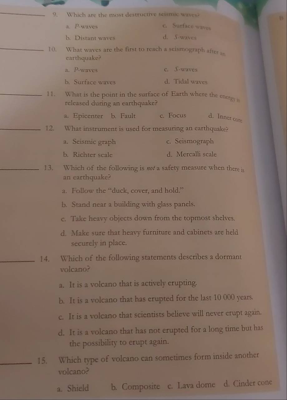 Which are the most destructive seismic waves?
B
a. P-waves c. Surface waves
b. Distant waves d. f-waves
_
10. What waves are the first to reach a seismograph after an
earthquake?
a. P -waves c. S-waves
b. Surface waves d. Tidal waves
_
11. What is the point in the surface of Earth where the energy 
released during an earthquake?
a. Epicenter b. Fault c. Focus d. Inner core
_12. What instrument is used for measuring an earthquake?
a. Seismic graph c. Seismograph
b. Richter scale d. Mercalli scale
_13. Which of the following is a safety measure when there is
an earthquake?
a. Follow the “duck, cover, and hold.”
b. Stand near a building with glass panels.
c. Take heavy objects down from the topmost shelves.
d. Make sure that heavy furniture and cabinets are held
securely in place.
_14. Which of the following statements describes a dormant
volcano?
a. It is a volcano that is actively erupting.
b. It is a volcano that has erupted for the last 10 000 years.
c. It is a volcano that scientists believe will never erupt again.
d. It is a volcano that has not erupted for a long time but has
the possibility to erupt again.
_15. Which type of volcano can sometimes form inside another
volcano?
a. Shield b. Composite c. Lava dome d. Cinder cone
