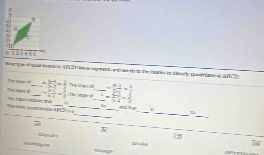 What type of quadriateral is ARCD? Move segments and words to the blanks to classify quadrilateral ABCD.
The stope o_ = (6-4)/5-2 = 2/3  The slope of = (4-1)/2-1 = 3/8 
The stope of_ = (3-1)/4-1 = 2/5  The stope of_ = (6-3)/3-4 = 3/1 
_
_
The slopes ioicate that_ 5 _t_ and that_ 5_ to
Theretore quadriateral ABCD ≤ a
_
overline AB
overline BC
congruen overline D
paralistogram
paralle
5
rectangle