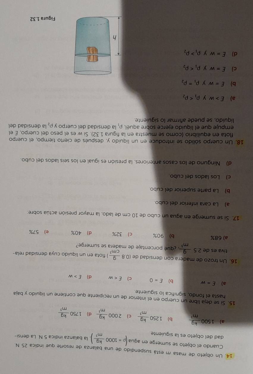 Un objeto de masa m está suspendido de una balanza de resorte que indica 25 N.
Cuando el objeto se sumerge en agua (rho =1000 kg/m^3 ). la balanza indica 5 N. La densi-
dad del objeto es la siguiente.
a) 1500 kg/m^3  b) 1250 kg/m^3  c) 2000 kg/m^3  d) 1750 kg/m^3 
15. Si se deja libre un cuerpo en el interior de un recipiente que contiene un líquido y baja
hasta el fondo, significa lo siguiente.
a) E=w b) E=0 c) E d) E>w
16. Un trozo de madera con densidad de (0.8 9/cm^3 ) ) flota en un líquido cuya densidad rela-
tiva es de 2.5 9/m^3  ¿ qué porcentaje de madera se sumerge?
a) 68% b) 90% c) 32% d) 40% e) 57%
17. Si se sumerge en agua un cubo de 10 cm de lado, la mayor presión actúa sobre:
a) La cara inferior del cubo.
b) La parte superior del cubo.
c) Los lados del cubo.
d) Ninguno de los casos anteriores, la presión es igual en los seis lados del cubo.
18. Un cuerpo sólido se introduce en un líquido y, después de cierto tiempo, el cuerpo
flota en equilibrio (como se muestra en la figura 1.32). Si w es el peso del cuerpo, E el
empuje que el líquido ejerce sobre aquél, rho _1 la densidad del cuerpo y P_2 la densidad del
líquido, se puede afirmar lo siguiente.
a) E>w y rho _1
b) E=w y rho _1=rho _2
c) E=w y rho _1
d) E=w y rho _1>rho _2
Figura 1.32