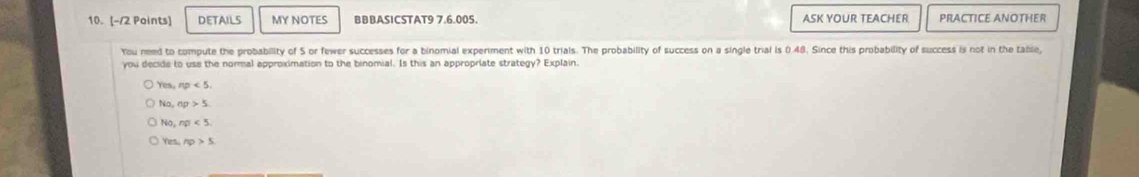 DETAILS MY NOTES BBBASICSTAT9 7.6.005. ASK YOUR TEACHER PRACTICE ANOTHER
You need to compute the probability of 5 or fewer successes for a binomial experiment with 10 trials. The probability of success on a single trial is 0.48. Since this probability of success is not in the table,
you decide to use the normal approximation to the binomial. Is this an appropriate strategy? Explain.
Yes,np<5</tex>.
N0, n0<5</tex>.
Yes,np>5