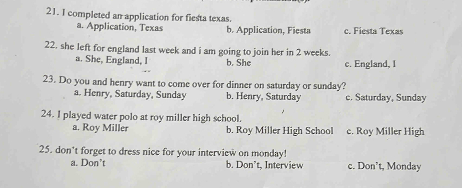 completed an application for fiesta texas.
a. Application, Texas b. Application, Fiesta c. Fiesta Texas
22. she left for england last week and i am going to join her in 2 weeks.
a. She, England, I b. She c. England, I
23. Do you and henry want to come over for dinner on saturday or sunday?
a. Henry, Saturday, Sunday b. Henry, Saturday c. Saturday, Sunday
24. I played water polo at roy miller high school.
a. Roy Miller b. Roy Miller High School c. Roy Miller High
25. don’t forget to dress nice for your interview on monday!
a. Don’t b. Don’t, Interview c. Don’t, Monday