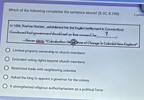 Which of the following completes the sentence above? (8.3C, 8.29B) 5 points
In 1636, Thomas Hooker...established the first English Settlement in Connecticut.
_
Convinced that government should rest on free consent, he ?
Steven Mintz, ''Colonization: Dir ons of Change in Colonial New England'
Limited property ownership to church members
Extended voting rights beyond church members
Restricted trade with neighboring colonies
Asked the king to appoint a governor for the colony
It strengthened religious authoritarianism as a political force