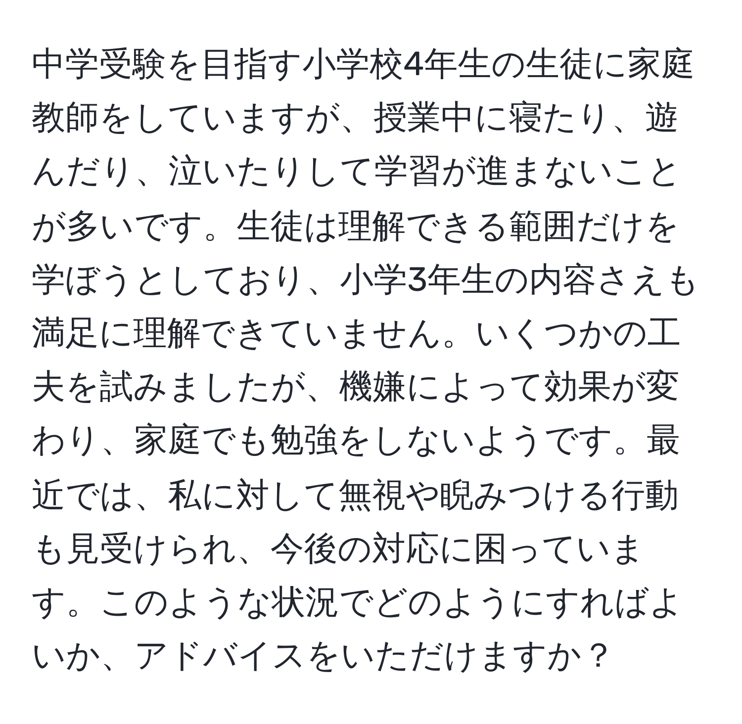 中学受験を目指す小学校4年生の生徒に家庭教師をしていますが、授業中に寝たり、遊んだり、泣いたりして学習が進まないことが多いです。生徒は理解できる範囲だけを学ぼうとしており、小学3年生の内容さえも満足に理解できていません。いくつかの工夫を試みましたが、機嫌によって効果が変わり、家庭でも勉強をしないようです。最近では、私に対して無視や睨みつける行動も見受けられ、今後の対応に困っています。このような状況でどのようにすればよいか、アドバイスをいただけますか？