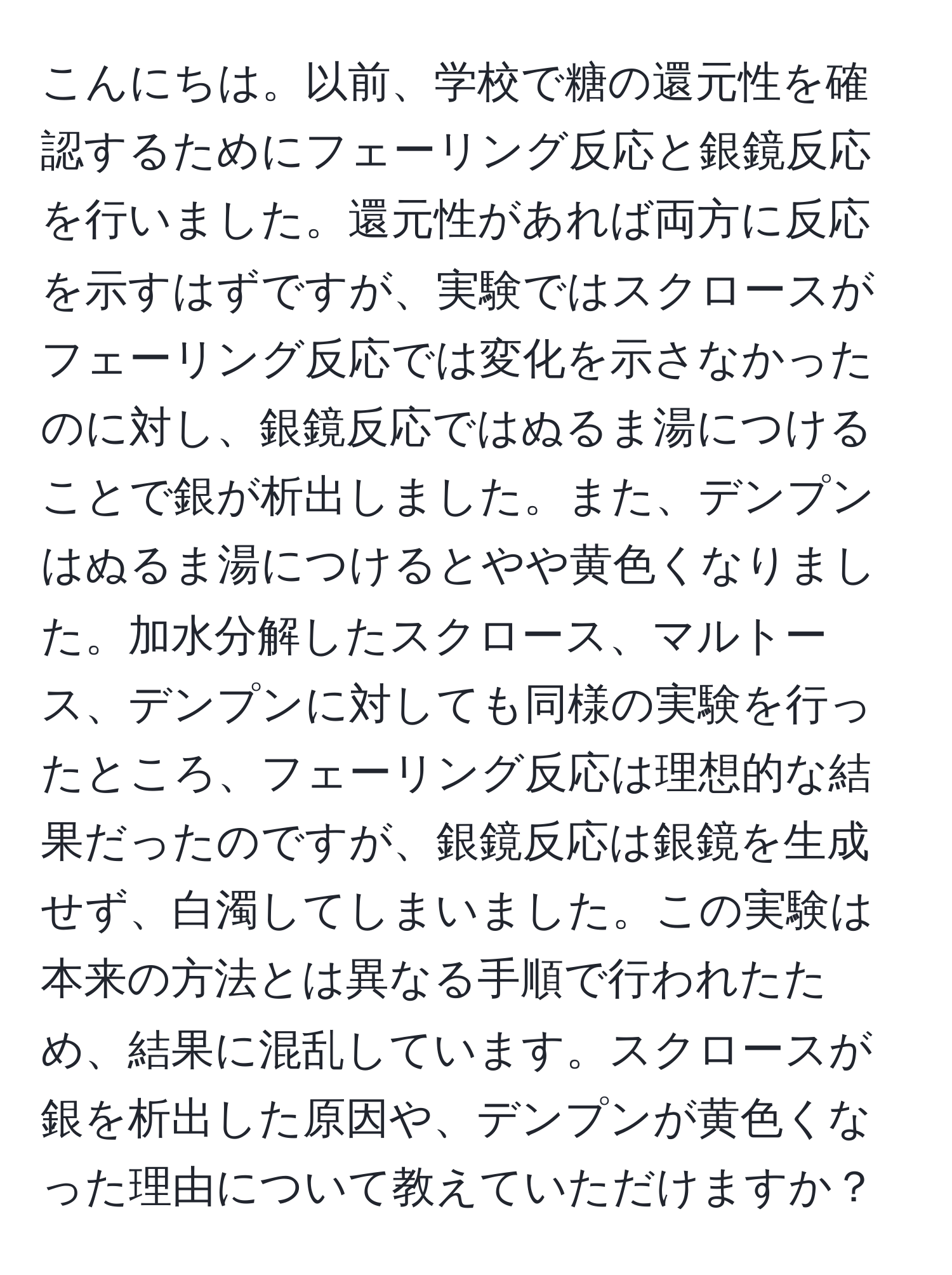 こんにちは。以前、学校で糖の還元性を確認するためにフェーリング反応と銀鏡反応を行いました。還元性があれば両方に反応を示すはずですが、実験ではスクロースがフェーリング反応では変化を示さなかったのに対し、銀鏡反応ではぬるま湯につけることで銀が析出しました。また、デンプンはぬるま湯につけるとやや黄色くなりました。加水分解したスクロース、マルトース、デンプンに対しても同様の実験を行ったところ、フェーリング反応は理想的な結果だったのですが、銀鏡反応は銀鏡を生成せず、白濁してしまいました。この実験は本来の方法とは異なる手順で行われたため、結果に混乱しています。スクロースが銀を析出した原因や、デンプンが黄色くなった理由について教えていただけますか？