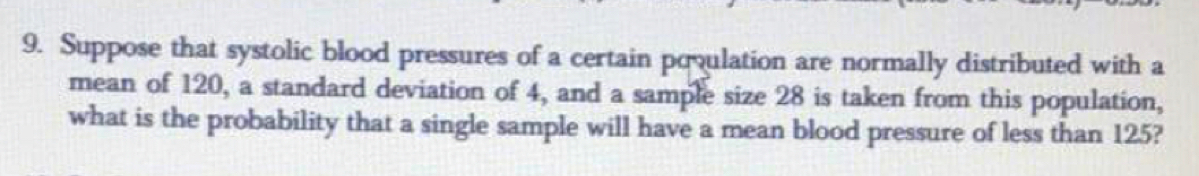 Suppose that systolic blood pressures of a certain povulation are normally distributed with a 
mean of 120, a standard deviation of 4, and a sample size 28 is taken from this population, 
what is the probability that a single sample will have a mean blood pressure of less than 125?