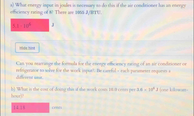 What energy input in joules is necessary to do this if the air conditioner has an energy 
efficiency rating of 8? There are 1055 J/BTU. 
5 1-10^6 J
Hide hint 
Can you rearrange the formula for the energy efficiency rating of an air conditioner or 
refrigerator to solve for the work input?. Be careful - each parameter requests a 
different unit. 
b) What is the cost of doing this if the work costs 10.0 cents per 3.6* 10^6J (one kilowatt- 
hour)?
14.18 cents