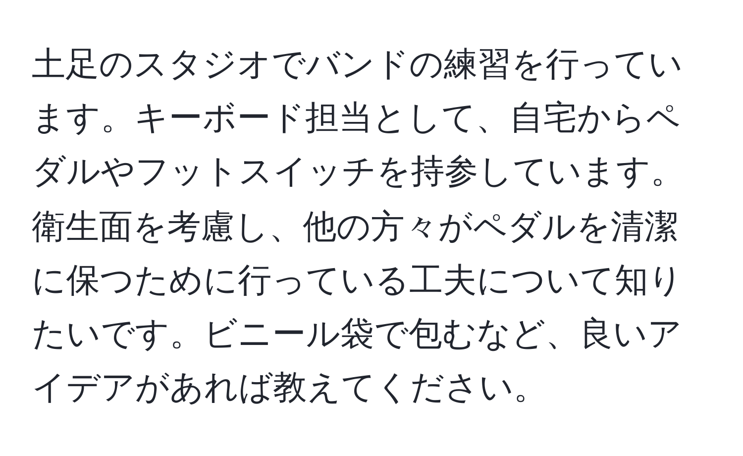 土足のスタジオでバンドの練習を行っています。キーボード担当として、自宅からペダルやフットスイッチを持参しています。衛生面を考慮し、他の方々がペダルを清潔に保つために行っている工夫について知りたいです。ビニール袋で包むなど、良いアイデアがあれば教えてください。