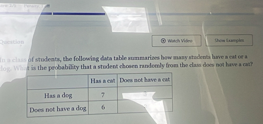 Penalty, I off 
Question Watch Video Show Examples 
In a class of students, the following data table summarizes how many students have a cat or a 
log. What is the probability that a student chosen randomly from the class does not have a cat?