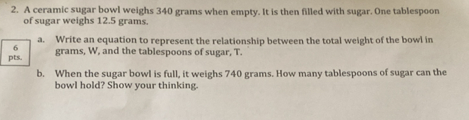 A ceramic sugar bowl weighs 340 grams when empty. It is then filled with sugar. One tablespoon 
of sugar weighs 12.5 grams. 
a. Write an equation to represent the relationship between the total weight of the bowl in 
6 
pts. grams, W, and the tablespoons of sugar, T. 
b. When the sugar bowl is full, it weighs 740 grams. How many tablespoons of sugar can the 
bowl hold? Show your thinking.