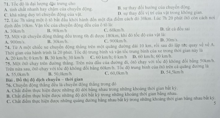 Tốc độ là đại lượng đặc trưng cho
A. tính chất nhanh hay chậm của chuyển động. B. sự thay dổi hướng của chuyển động.
C. khả năng duy trì chuyển động của vật. D. sự thay đổi vị trí của vật trong không gian.
72. Lúc 7h sáng một ô tô bắt đầu khởi hành đến một địa điểm cách đó 30km. Lúc 7h 20 phút ôtô còn cách nơi
định đến 10km. Vận tốc của chuyền động đều của ô tô là:
A. 30km/h B. 90km/h C. 60km/h. D. tất cả đều sai
73. Một vật chuyển động thắng đều trong 6h đi được 180km, khi đó tốc độ của vật là:
A. 900m/s. B. 30km/h. C. 900km/h. D. 30m/s,
74. Từ A một chiếc xe chuyển động thẳng trên một quãng đường dài 10 km, rồi sau đó lập tức quay về về A.
Thời gian của hành trình là 20 phút. Tốc độ trung bình và vận tốc trung bình của xe trong thời gian này là
A. 20 km/h; 0 km/h B. 30 km/h; 30 km/h C. 60 km/h; 0 km/h D. 60 km/h; 60 km/h.
75. Một ôtô chạy trên đường thẳng. Trên nửa đầu của đường đi, ôtô chạy với tốc độ không đổi bằng 50km/h.
Trên nửa sau, ôtô chạy với tốc độ không đổi bằng 60km/h. Tốc độ trung bình của ôtô trên cả quãng đường là
A. 55,0km/h B. 50,0km/h C. 60,0km/h D. 54,5km/h
Bài . Đồ thị độ dịch chuyển - thời gian
76. Chuyển động thắng đều là chuyển động thắng trong đó
A. Chất điểm thực hiện được những độ dời bằng nhau trong những khoảng thời gian bắt kỳ.
B. Chất điểm thực hiện được những độ dời bất kỳ trong những khoảng thời gian bằng nhau.
C. Chất điểm thực hiện được những quảng đường bằng nhau bắt kỳ trong những khoảng thời gian bằng nhau bất kỳ.
5