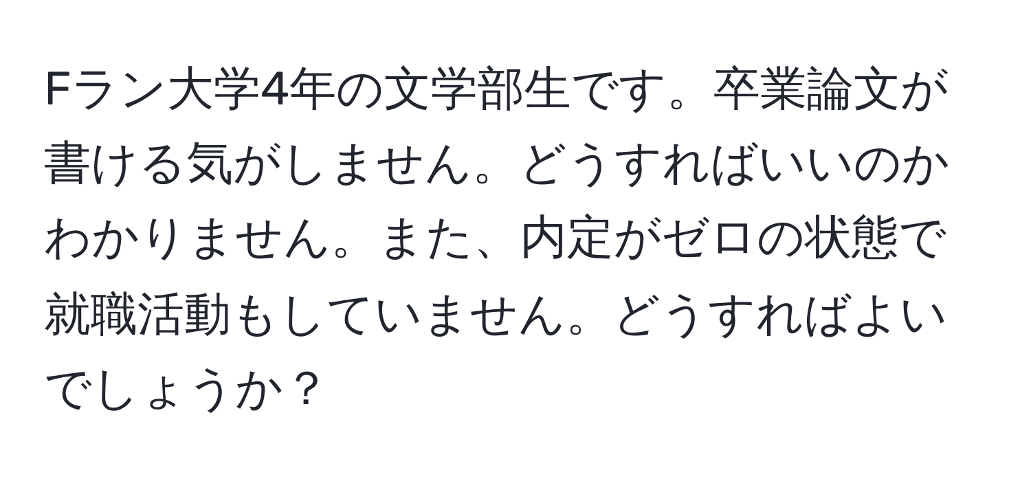 Fラン大学4年の文学部生です。卒業論文が書ける気がしません。どうすればいいのかわかりません。また、内定がゼロの状態で就職活動もしていません。どうすればよいでしょうか？