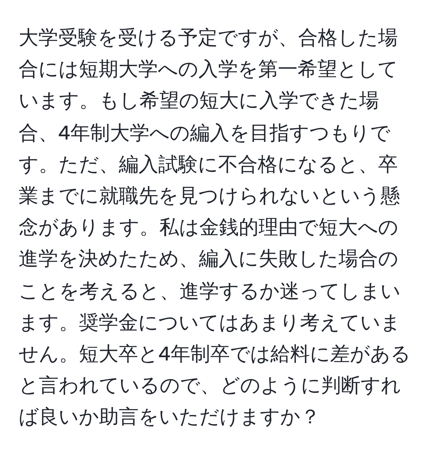 大学受験を受ける予定ですが、合格した場合には短期大学への入学を第一希望としています。もし希望の短大に入学できた場合、4年制大学への編入を目指すつもりです。ただ、編入試験に不合格になると、卒業までに就職先を見つけられないという懸念があります。私は金銭的理由で短大への進学を決めたため、編入に失敗した場合のことを考えると、進学するか迷ってしまいます。奨学金についてはあまり考えていません。短大卒と4年制卒では給料に差があると言われているので、どのように判断すれば良いか助言をいただけますか？