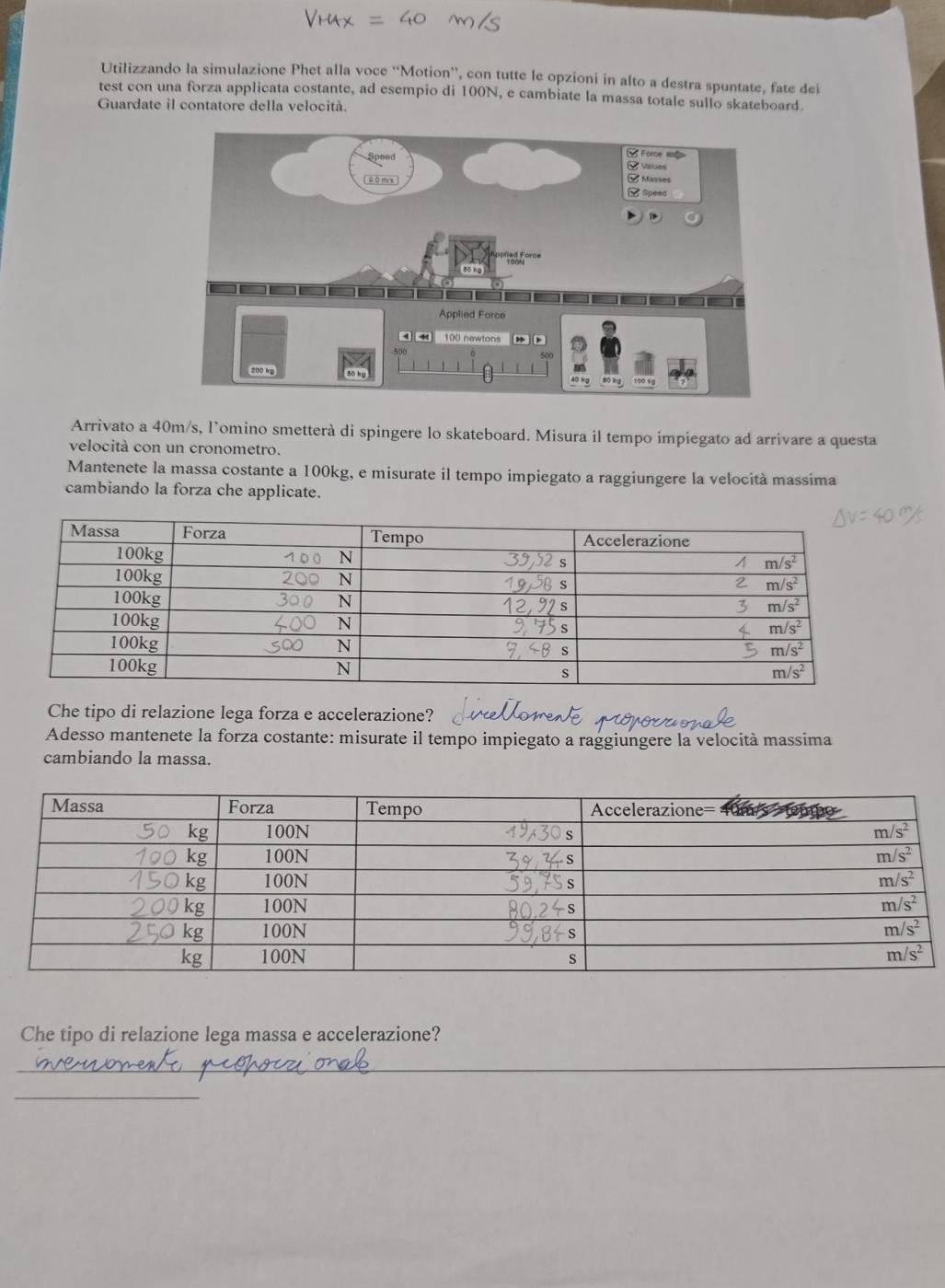 Utilizzando la simulazione Phet alla voce “'Motion”, con tutte le opzioni in alto a destra spuntate, fate dei
test con una forza applicata costante, ad esempio di 100N, e cambiate la massa totale sullo skateboard.
Guardate il contatore della velocità.
Arrivato a 40m/s, l’omino smetterà di spingere lo skateboard. Misura il tempo impiegato ad arrivare a questa
velocità con un cronometro.
Mantenete la massa costante a 100kg, e misurate il tempo impiegato a raggiungere la velocità massima
cambiando la forza che applicate.
Che tipo di relazione lega forza e accelerazione?
Adesso mantenete la forza costante: misurate il tempo impiegato a raggiungere la velocità massima
cambiando la massa.
Che tipo di relazione lega massa e accelerazione?
_
_