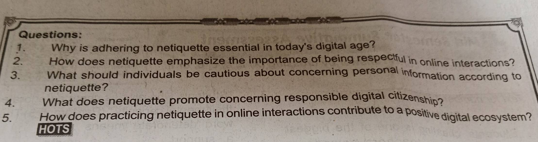 Why is adhering to netiquette essential in today's digital age? 
2. How does netiquette emphasize the importance of being respectful in online interactions? 
3. What should individuals be cautious about concerning personal information according to 
netiquette? 
4. What does netiquette promote concerning responsible digital citizenship? 
5. How does practicing netiquette in online interactions contribute to a positive digital ecosystem? 
HOTS