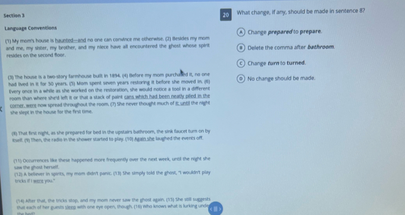 What change, if any, should be made in sentence 8?
Language Conventions
A Change prepared to prepare.
(1) My mom's house is haunted—and no one can convince me otherwise. (2) Besides my mom
and me, my sister, my brother, and my niece have all encountered the ghost whose spirit Delete the comma after bathroom.
resides on the second floor.
c Change turn to turned.
(3) The house is a two-story farmhouse built in 1894. (4) Before my mom purchased it, no one No change should be made.
had lived in it for 50 years. (5) Mom spent seven years restoring it before she moved in. (6)
Every once in a while as she worked on the restoration, she would notice a tool in a different
room than where she'd left it or that a stack of paint cans which had been neatly piled in the
corner, were now spread throughout the room. (7) She never thought much of I; unti] the night
she slept in the house for the first time.
(8) That first night, as she prepared for bed in the upstairs bathroom, the sink faucet turn on by
itself. (9) Then, the radio in the shower started to play. (10) Again she laughed the events off.
(11) Occurrences like these happened more frequently over the next week, until the night she
saw the ghost herself.
(12) A believer in spirits, my mom didn't panic. (13) She simply told the ghost, "I wouldn't play
tricks if I were you."
(14) After that, the tricks stop, and my mom never saw the ghost again. (15) She still suggests
that each of her guests sleep with one eye open, though. (16) Who knows what is lurking unde I