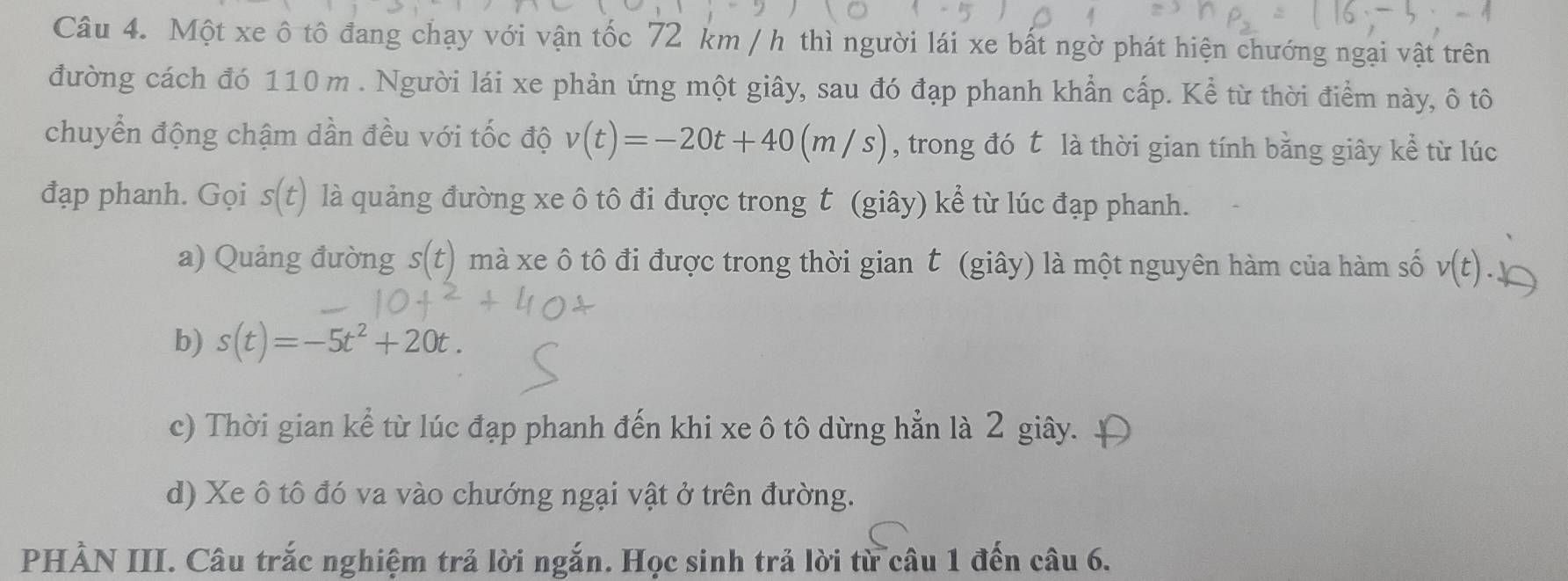 Một xe ô tô đang chạy với vận tốc 72 km / h thì người lái xe bất ngờ phát hiện chướng ngại vật trên
đường cách đó 110 m. Người lái xe phản ứng một giây, sau đó đạp phanh khẩn cấp. Kể từ thời điểm này, ô tô
chuyển động chậm dần đều với tốc độ v(t)=-20t+40(m/s) , trong đó t là thời gian tính bằng giây kể từ lúc
đạp phanh. Gọi s(t) là quảng đường xe ô tô đi được trong t (giây) kể từ lúc đạp phanh.
a) Quảng đường s(t) mà xe ô tô đi được trong thời gian t (giây) là một nguyên hàm của hàm số v(t).
b) s(t)=-5t^2+20t.
c) Thời gian kể từ lúc đạp phanh đến khi xe ô tô dừng hẳn là 2 giây.
d) Xe ô tô đó va vào chướng ngại vật ở trên đường.
PHẢN III. Câu trắc nghiệm trả lời ngắn. Học sinh trả lời từ câu 1 đến câu 6.