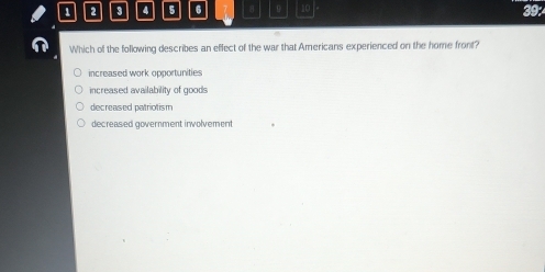 1 2 4 5 6 8 0 10 39:
Which of the following describes an effect of the war that Americans experienced on the home front?
increased work opportunities
increased availability of goods
decreased patriotism
decreased government involvement