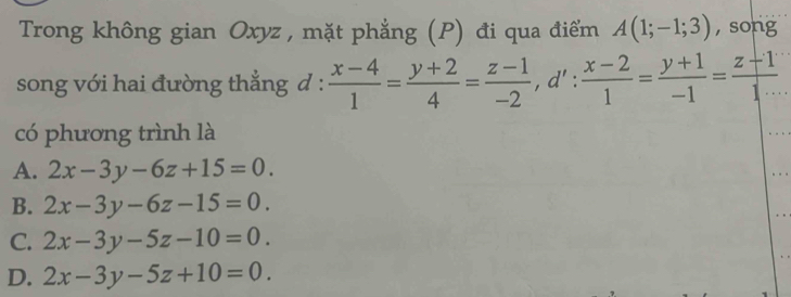 Trong không gian Oxyz , mặt phẳng (P) đi qua điểm A(1;-1;3) , song
song với hai đường thẳng đ :  (x-4)/1 = (y+2)/4 = (z-1)/-2 , d': (x-2)/1 = (y+1)/-1 = (z-1)/1·s  
có phương trình là
A. 2x-3y-6z+15=0.
B. 2x-3y-6z-15=0.
C. 2x-3y-5z-10=0.
D. 2x-3y-5z+10=0.