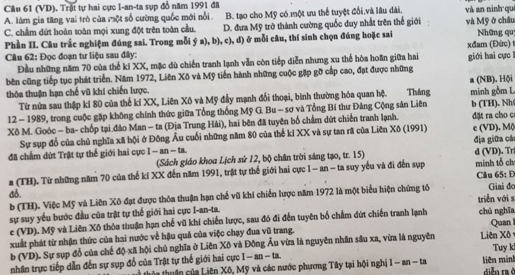 (VD). Trật tự hai cực I-an-ta sụp đổ năm 1991 đã
A. làm gia tăng vai 1rò của một số cường quốc mới nổi . B. tạo cho Mỹ có.một ưu thế tuyệt đối và lâu dài. và an ninh qué
C. chấm dứt hoàn toàn mọi xung đột trên toàn cầu. D. đưa Mỹ trở thành cường quốc duy nhất trên thế giới và Mỹ ở châu
Phần II. Câu trắc nghiệm đúng sai. Trong mỗi ý a), b), c), d) ở mỗi câu, thí sinh chọn đúng hoặc sai  Những qu
Câu 62: Đọc đoạn tư liệu sau đây:  xđam (Đức) 
Đầu những năm 70 của thế kỉ XX, mặc dù chiến tranh lạnh vẫn còn tiếp diễn nhưng xu thế hòa hoãn giữa hai giới hai cực I
bên cũng tiếp tục phát triển. Năm 1972, Liên Xô và Mỹ tiến hành những cuộc gặp gỡ cấp cao, đạt được những
thỏa thuận hạn chế vũ khí chiến lược. Tháng minh gồm L a (NB). Hội
Từ nửa sau thập kỉ 80 của thế kỉ XX, Liên Xô và Mỹ đẩy mạnh đối thoại, bình thường hóa quan hệ.
12 - 1989, trong cuộc gặp không chính thức giữa Tổng thống Mỹ G. Bu - sơ và Tổng Bí thư Đảng Cộng sản Liên b (TH). Nhí
Xô M. Goóc - ba- chốp tại đảo Man - ta (Địa Trung Hải), hai bên đã tuyên bố chẩm dứt chiến tranh lạnh. đặt ra cho c
Sự sụp đổ của chủ nghĩa xã hội ở Đông Âu cuối những năm 80 của thế kỉ XX và sự tan rã của Liên Xô (1991) c (VD). Mộ
đã chấm dứt Trật tự thế giới hai cực I-an-ta. địa giữa các
(Sách giáo khoa Lịch sử 12, bộ chân trời sáng tạo, tr. 15) d (VD). Tr
a (TH). Từ những năm 70 của thế kỉ XX đến năm 1991, trật tự thế giới hai cực I - an - ta suy yếu và đi đến sụp minh tổ ch
Câu 65: Đ
Giai đo
A3.
b (TH). Việc Mỹ và Liên Xô đạt được thỏa thuận hạn chế vũ khí chiến lược năm 1972 là một biểu hiện chứng tỏ
triển với s
sự suy yếu bước đầu của trật tự thế giới hai cực I-an-ta. chủ nghĩa
c (VD). Mỹ và Liên Xô thỏa thuận hạn chế vũ khí chiến lược, sau đó đi đến tuyên bố chấm dứt chiến tranh lạnh
xuất phát từ nhận thức của hai nước về hậu quả của việc chạy đua vũ trang.  Quan I
b (VD). Sự sụp đổ của chế độ xã hội chủ nghĩa ở Liên Xô và Đông Âu vừa là nguyên nhân sâu xa, vừa là nguyên  Liên Xô
Tuy k
nhân trực tiếp dẫn đến sự sụp đổ của Trật tự thế giới hai cực I - an - ta.
th a tu ân của Liên Xô, Mỹ và các nước phương Tây tại hội nghị I-an-ta liên minh diễn ra ở