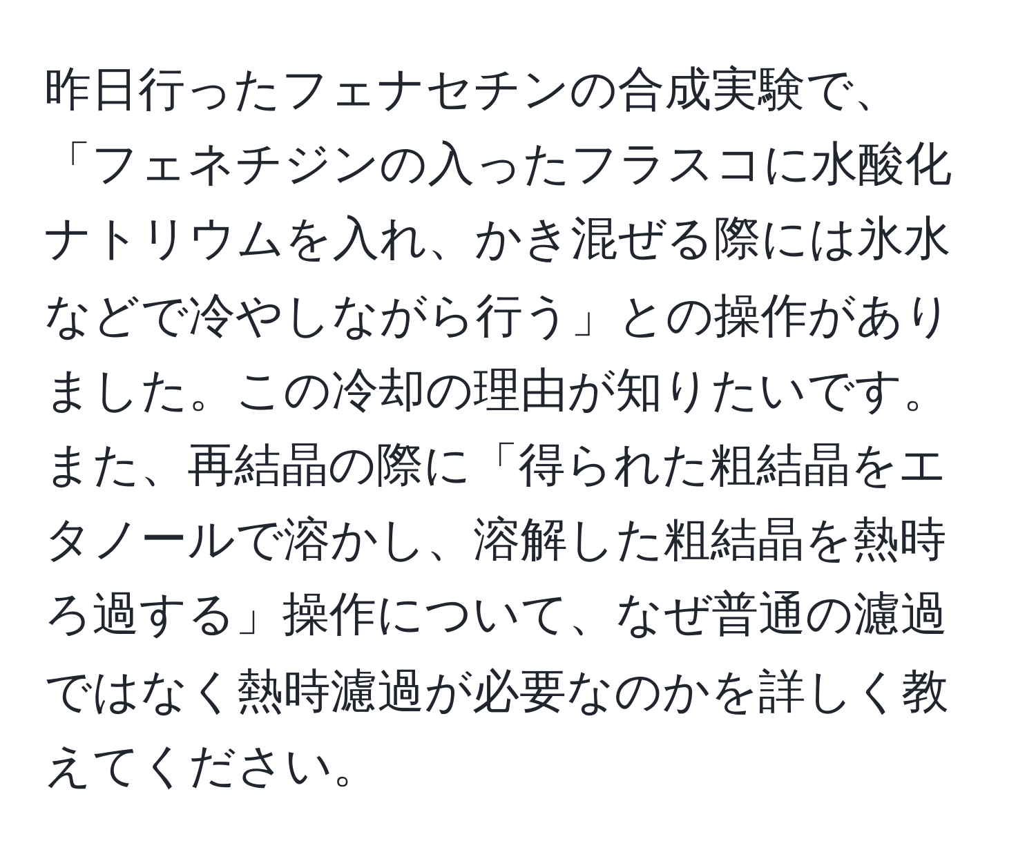 昨日行ったフェナセチンの合成実験で、「フェネチジンの入ったフラスコに水酸化ナトリウムを入れ、かき混ぜる際には氷水などで冷やしながら行う」との操作がありました。この冷却の理由が知りたいです。また、再結晶の際に「得られた粗結晶をエタノールで溶かし、溶解した粗結晶を熱時ろ過する」操作について、なぜ普通の濾過ではなく熱時濾過が必要なのかを詳しく教えてください。