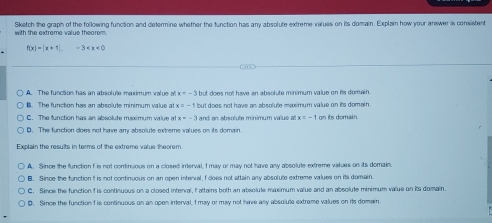 Sketch the graph of the following function and determine whether the function has any absolute extreme valuss on its domain. Explain how your answer is consistent
with the extreme value theorem.
f(x)=|x+1|. -3
A. The function has an absolute meximum value of x=-3 but does not have an absolute minimum value on its domain.
B. The function has an absolute minimum value at x but does not have an absolute maximum value on its domain
C. The function has an absolute maximum value at x=-3 and an absolute minimum value at x=-1
D. The function does not have any absolute extreme values on its domain.
Explain the results in terms of the extreme value theorem.
A. Since the function f is not coninuous on a closed interval, f may or may not have any absolute extreme values on its domain.
B. Since the function i is not continuous on an open interval, f does not attain any absolute extreme values on its domain
C. Since the function f is continuous on a closed interral, f altains both an absolute maximum value and an absolute minimum value on its domain.
D. Since the function f is continuous on an open interval, I may or may not have any absolute extreme values on its domain