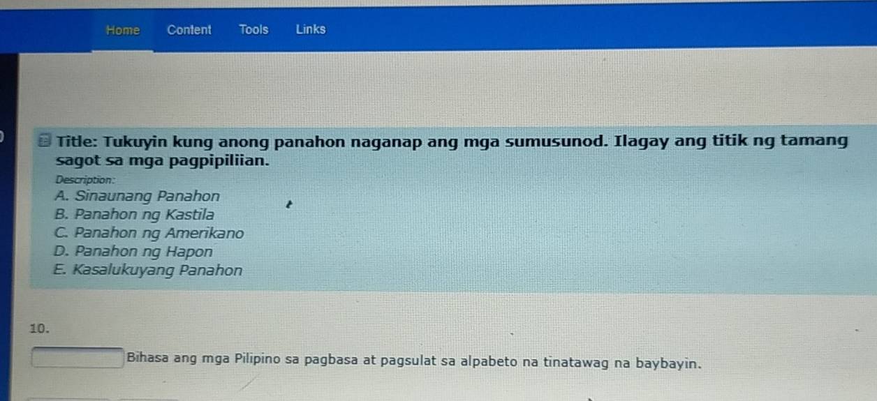 Home Content Tools Links
Title: Tukuyin kung anong panahon naganap ang mga sumusunod. Ilagay ang titik ng tamang
sagot sa mga pagpipiliian.
Description:
A. Sinaunang Panahon
B. Panahon ng Kastila
C. Panahon ng Amerikano
D. Panahon ng Hapon
E. Kasalukuyang Panahon
10.
 □ /□   Bihasa ang mga Pilipino sa pagbasa at pagsulat sa alpabeto na tinatawag na baybayin.