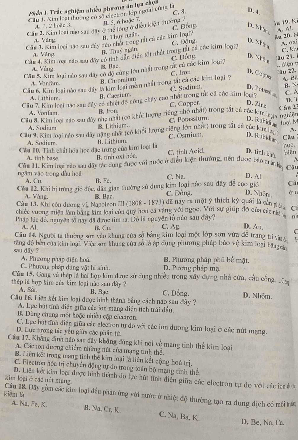 Phần I. Trắc nghiệm nhiều phương án lựa chọn
Câu 1. Kim loại thường có số electron lớp ngoài cùng là C. 8.
D. 4
A. 1. 2 hoặc 3.
B. 5, 6 hoặc 7.
D. Nhôm
A. Vàng.
B. Thuỷ ngân. C. Đồng.
iu 19. Ki
Cầu 2. Kim loại nào sau đây ở thể lỏng ở điều kiện thường ?
C. Đồng. A. Al.
Câu 3. Kim loại nào sau đây dẻo nhất trong tất cả các kim loại?
âu 20. N
A. oxi
D. Nhôm,
A. Vàng.
B. Thuỷ ngân.
Câu 4. Kim loại nào sau đây có tính dẫn điện tốt nhất trong tất cả các kim loại?
C. kh
C. Đồng. D. Nhôm
A. Vàng.
B. Bạc.
Câu 5. Kim loại nào sau đây có độ cứng lớn nhất trong tất cả các kim loại? âu 21.l
C. Iron . điện p
âu 22.
D. Copper
A. Vonfam.
B. Chromium
Câu 6. Kim loại nào sau đây là kim loại mềm nhất trong tất cả các kim loại ? A. Bả
B. Caesium. C. Sodium. D. Potassium
A. Lithium. C. Ă
Câu 7. Kim loại nào sau đây có nhiệt độ nóng chảy cao nhất trong tất cả các kim loại? B. N
D. Zinc,
A. Vonfam.
B. Iron. C. Copper. D. T
Câu 8. Kim loại nào sau đây nhẹ nhất (có khối lượng riêng nhỏ nhất) trong tất cả các kim loại ? D. Rubidium Câu 23
nghiện
loại M
A. Sodium
B. Lithium.. C. Potassium.
Câu 9. Kim loại nào sau dây nặng nhất (có khối lượng riêng lớn nhất) trong tất cả các kim loại ? D. Rubidium A.
A. Sodium. B. Lithium. C. Osmium. Câu  
Câu 10. Tính chất hóa học đặc trưng của kim loại là
học,
A. tính base.
B. tính oxi hóa. C. tính Acid. D. tính khử, biến
A
Câu 11. Kim loại nào sau đây tác dụng được với nước ở điều kiện thường, nên được bảo quản bản Câu
ngâm vào trong dầu hoả
A. Cu. B. Fe. C. Na.
D. Al.
Câu 12. Khi bị trúng gió độc, dân gian thường sử dụng kim loại nào sau đây để cạo gió Cât
A. Vàng. B. Bạc. C. Đồng.
D. Nhôm. ở n
Câu 13. Khi còn đương vị, Napoleon III (1808 - 1873) đã nảy ra một ý thích kỳ quái là cần phải ở C
chiếc vương miện làm bằng kim loại còn quý hơn cả vàng với ngọc. Với sự giúp đỡ của các nhà hò nà
Pháp lúc đó, nguyên tố này đã được tìm ra. Đó là nguyên tố nào sau đây?
A. Al. B. Cu. C. Ag. D. Au.
C
Câu 14. Người ta thường sơn vào khung cửa sồ bằng kim loại một lớp sơn vừa để trang tr vừa đề I
tăng độ bền của kim loại. Việc sơn khung cửa số là áp dụng phương pháp bảo vệ kim loại bằng cách
sau đây ?
A. Phương pháp điện hoá. B. Phương pháp phủ bề mặt.
C. Phương pháp dùng vật hi sinh. D. Pương pháp mạ.
Câu 15. Gang và thép là hai hợp kim được sử dụng nhiều trong xây dựng nhà cửa, cầu cống, ...Gang
thép là hợp kim của kim loại nào sau đây ?
A. Sắt. B. Bạc. C. Đồng.
D. Nhôm.
Câu 16. Liên kết kim loại được hình thành bằng cách nào sau đây ?
A. Lực hút tinh điện giữa các ion mang điện tích trái dấu.
B. Dùng chung một hoặc nhiều cặp electron.
C. Lực hút tĩnh điện giữa các electron tự do với các ion dương kim loại ở các nút mạng.
D. Lực tương tác yếu giữa các phân tử.
Câu 17. Khẳng định nào sau đây không đúng khi nói về mạng tinh thể kim loại
A. Các ion dương chiếm những nút của mạng tinh thể.
B. Liên kết trong mang tinh thể kim loại là liên kết cộng hoá trị.
C. Electron hóa trị chuyển động tự do trong toàn bộ mạng tinh thể.
kim loại ở các nút mạng. D. Liên kết kim loại được hình thành do lực hút tĩnh điện giữa các electron tự do với các ion dượn
kiềm là
Câu 18. Dãy gồm các kim loại đều phản ứng với nước ở nhiệt độ thường tạo ra dung dịch có môi trường
A. Na, Fe, K. B. Na, Cr, K. C. Na, Ba, K.
D. Be, Na, Ca.