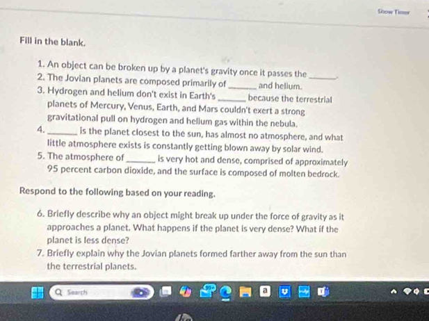 Show Timew 
Fill in the blank. 
1. An object can be broken up by a planet's gravity once it passes the 
2. The Jovian planets are composed primarily of _and helium._ 
3. Hydrogen and helium don't exist in Earth's _because the terrestrial 
planets of Mercury, Venus, Earth, and Mars couldn't exert a strong 
gravitational pull on hydrogen and helium gas within the nebula. 
4._ is the planet closest to the sun, has almost no atmosphere, and what 
little atmosphere exists is constantly getting blown away by solar wind. 
5. The atmosphere of_ is very hot and dense, comprised of approximately
95 percent carbon dioxide, and the surface is composed of molten bedrock. 
Respond to the following based on your reading. 
6. Briefly describe why an object might break up under the force of gravity as it 
approaches a planet. What happens if the planet is very dense? What if the 
planet is less dense? 
7. Briefly explain why the Jovian planets formed farther away from the sun than 
the terrestrial planets. 
Search