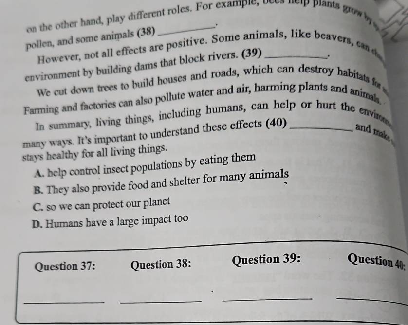 on the other hand, play different roles. For example, bees help plants grow b
pollen, and some animals (38) _.
However, not all effects are positive. Some animals, like beavers, cand
environment by building dams that block rivers. (39)_
We cut down trees to build houses and roads, which can destroy habitats for
Farming and factories can also pollute water and air, harming plants and animal.
In summary, living things, including humans, can help or hurt the envio
many ways. It’s important to understand these effects (40)_
and mak
stays healthy for all living things.
A. help control insect populations by eating them
B. They also provide food and shelter for many animals
C. so we can protect our planet
D. Humans have a large impact too
_
_
Question 37: Question 38: Question 39: Question 40;
_
__
.
_