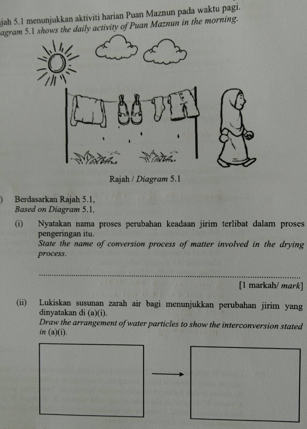 ajah 5.1 menunjukkan aktiviti harian Puan Maznun pada waktu pagi. 
agram daily activity of Puan Maznun in the morning. 
) Berdasarkan Rajah 5.1, 
Based on Diagram 5.1, 
(i) Nyatakan nama proses perubahan keadaan jirim terlibat dalam proses 
pengeringan itu. 
State the name of conversion process of matter involved in the drying 
process. 
_ 
_ 
[1 markah/ mark] 
(ii) Lukiskan susunan zarah air bagi menunjukkan perubahan jirim yang 
dinyatakan di (a)(i). 
Draw the arrangement of water particles to show the interconversion stated 
in (a)(i).