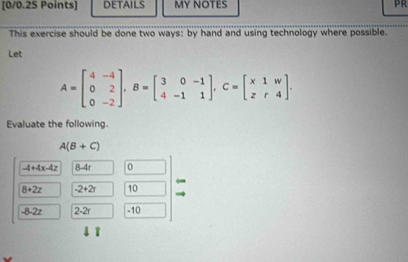 DETAILS MY NOTES PR 
This exercise should be done two ways: by hand and using technology where possible. 
Let
A=beginbmatrix 4&-4 0&2 0&-2endbmatrix , B=beginbmatrix 3&0&-1 4&-1&1endbmatrix , C=beginbmatrix x1&w z&r&4endbmatrix. 
Evaluate the following.
A(B+C)
-4+4x-4z 8-4r 0
8+2z -2+2r 10
-8 -2z 2-2r -10