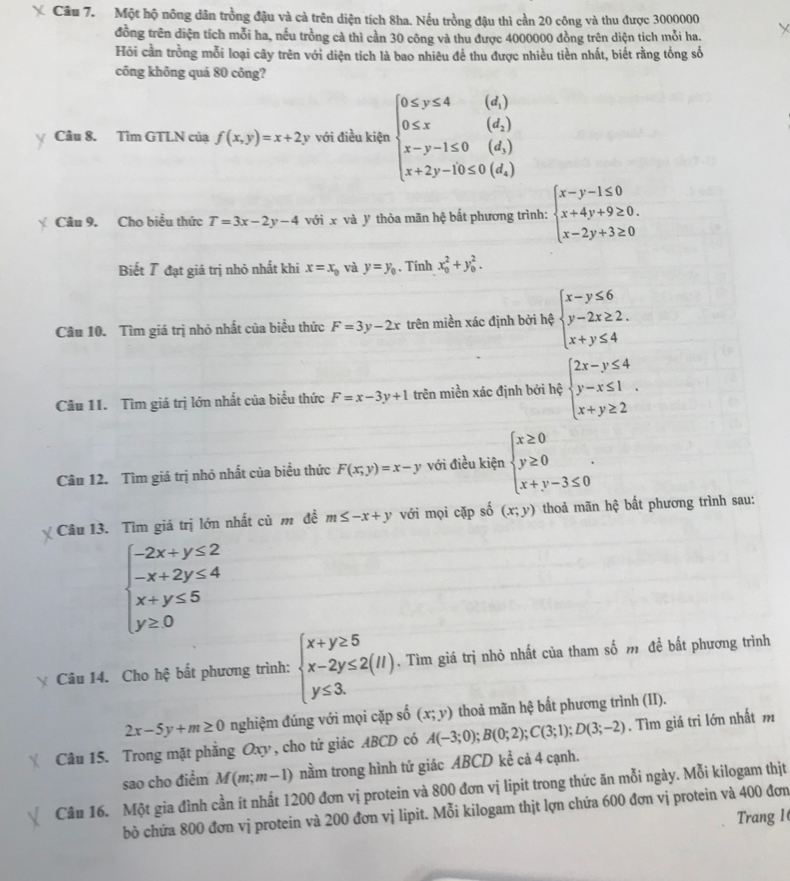 Cầu 7. Một hộ nông dân trồng đậu và cả trên diện tích 8ha. Nếu trồng đậu thì cần 20 công và thu được 3000000
đồng trên diện tích mỗi ha, nếu trồng cả thì cần 30 công và thu được 4000000 đồng trên diện tích mỗi ha.
Hỏi cần trồng mỗi loại cây trên với diện tích là bao nhiêu để thu được nhiều tiền nhất, biết rằng tổng số
công không quá 80 công?
Câu 8. Tìm GTLN của f(x,y)=x+2y với điều kiện beginarrayl 0≤ y≤ 4(d) 0≤ x(d_1) x-y-1≤ 0(d_1) x+2y-10≤ 0(d_1)endarray.
Câu 9. Cho biểu thức T=3x-2y-4 với x và y thỏa mãn hệ bất phương trình: beginarrayl x-y-1≤ 0 x+4y+9≥ 0. x-2y+3≥ 0endarray.
Biết 7 đạt giá trị nhỏ nhất khi x=x_0 và y=y_0. Tính x_0^(2+y_0^2.
Câu 10. Tìm giá trị nhỏ nhất của biểu thức F=3y-2x trên miền xác định bởi hệ beginarray)l x-y≤ 6 y-2x≥ 2. x+y≤ 4endarray.
Câu 11. Tìm giá trị lớn nhất của biểu thức F=x-3y+1 trên miền xác định bởi hệ beginarrayl 2x-y≤ 4 y-x≤ 1 x+y≥ 2endarray. .
Câu 12. Tìm giá trị nhỏ nhất của biểu thức F(x;y)=x-y với điều kiện beginarrayl x≥ 0 y≥ 0 x+y-3≤ 0endarray. .
Câu 13. Tìm giá trị lớn nhất củ m đề m≤ -x+y với mọi cặp shat o(x;y) thoả mãn hệ bất phương trình sau:
beginarrayl -2x+y≤ 2 -x+2y≤ 4 x+y≤ 5 y≥ 0endarray.
Câu 14. Cho hệ bất phương trình: beginarrayl x+y≥ 5 x-2y≤ 2(11) y≤ 3.endarray.. Tìm giá trị nhỏ nhất của tham số m đề bất phương trình
2x-5y+m≥ 0 nghiệm đúng với mọi cặp số (x;y) thoả mãn hệ bất phương trình (II).
Câu 15. Trong mặt phẳng Oxy , cho tứ giác ABCD có A(-3;0);B(0;2);C(3;1);D(3;-2). Tìm giá tri lớn nhất m
sao cho điểm M(m;m-1) nằm trong hình tứ giác ABCD kể cả 4 cạnh.
Câu 16. Một gia đình cần ít nhất 1200 đơn vị protein và 800 đơn vị lipit trong thức ăn mỗi ngày. Mỗi kilogam thịt
bỏ chứa 800 đơn vị protein và 200 đơn vị lipit. Mỗi kilogam thịt lợn chứa 600 đơn vị protein và 400 đơn
Trang 1(