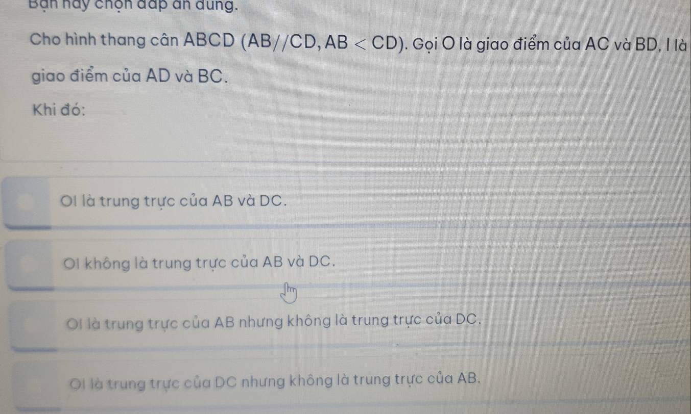 Bạn nay chọn đấp an dung.
Cho hình thang cân ABCD (AB//CD, AB . Gọi O là giao điểm của AC và BD, I là
giao điểm của AD và BC.
Khi đó:
OI là trung trực của AB và DC.
OI không là trung trực của AB và DC.
OI là trung trực của AB nhưng không là trung trực của DC.
Ol là trung trực của DC nhưng không là trung trực của AB.