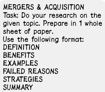 MERGERS & ACQUISITION 
Task: Do your research on the 
given topic. Prepare in 1 whole 
sheet of paper. 
Use the following format: 
DEFINITION 
BENEFITS 
EXAMPLES 
FAILED REASONS 
STRATEGIES 
SUMMARY