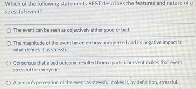 Which of the following statements BEST describes the features and nature of a
stressful event?
The event can be seen as objectively either good or bad.
The magnitude of the event based on how unexpected and its negative impact is
what defnes it as stressful.
Consensus that a bad outcome resulted from a particular event makes that event
stressful for everyone.
A person's perception of the event as stressful makes it, by defnition, stressful.