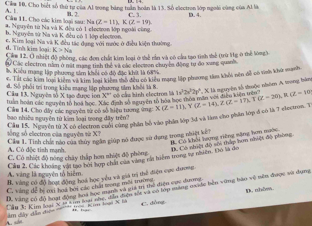 Cho biết số thứ tự của Al trong bảng tuần hoàn là 13. Số electron lớp ngoài cùng của Al là
A. 1. B. 2.
C. 3. D. 4.
Câu 11. Cho các kim loại sau: Na(Z=11),K(Z=19).
a. Nguyên tử Na và K đều có 1 electron lớp ngoài cùng.
b. Nguyên tử Na và K đều có 1 lớp electron.
c. Kim loại Na và K đều tác dụng với nước ở điều kiện thường.
d. Tính kim loại: K>Na
Cầu 12. Ở nhiệt độ phòng, các đơn chất kim loại ở thể rắn và có cấu tạo tinh thể (trừ Hg ở thể lỏng).
á Các electron nằm ở nút mạng tinh thể và các electron chuyển động tự do xung quanh.
b. Kiểu mạng lập phương tâm khối có độ đặc khít là 68%.
c. Tất các kim loại kiềm và kim loại kiểm thổ đều có kiểu mạng lập phương tâm khối nên dễ có tính khử mạnh.
d. Số phối trí trong kiểu mạng lập phương tâm khối là 8.
Câu 13. Nguyên tố X tạo được ion X^(n+) có cầu hình electron là X(Z=11),Y(Z=14),Z(Z=17),T(Z=20),R(Z=10) 1s^22s^22p^6 , X là nguyên tố thuộc nhóm A trong bảng
tuần hoàn các nguyên tổ hoá học. Xác định số nguyên
Câu 14. Cho dãy các nguyên tử có số hiệu tương ứng:
Câu 15. Nguyên tử X có electron cuối cùng phân bố vào phân lớp 3d và làm cho phân lớp d có là 7 electron. T
bao nhiêu nguyên tử kim loại trong dãy trên?
tổng số electron của nguyên tử X?
B. Có khối lượng riêng nặng hơn nước.
Câu 1. Tính chất nào của thủy ngân giúp nó được sử dụng trong nhiệt kế?
A. Có độc tính mạnh.
D. Có nhiệt độ sôi thấp hơn nhiệt độ phòng.
C. Có nhiệt độ nóng chảy thấp hơn nhiệt độ phòng.
Câu 2. Các khoáng vật tạo bởi hợp chất của vàng rất hiếm trong tự nhiên. Đỏ là do
A. vàng là nguyên tố hiếm.
B. vàng có độ hoạt động hoá học yếu và giá trị thế điện cực dương.
C. vàng dễ bị oxi hoá bởi các chất trong môi trường
D. nhôm.
Cầu 3: Kim loại X là kim loại nhẹ, dẫn điện tốt và có lớp màng oxide bền vững bảo vệ nên được sử dụng
D. vàng có độ hoạt động hoá học mạnh và giá trị thế điện cực dương.
âm dây dẫn điện ''' toài trời. Kim loại X là C. đồng.
B. bạc.
A. sắt.
