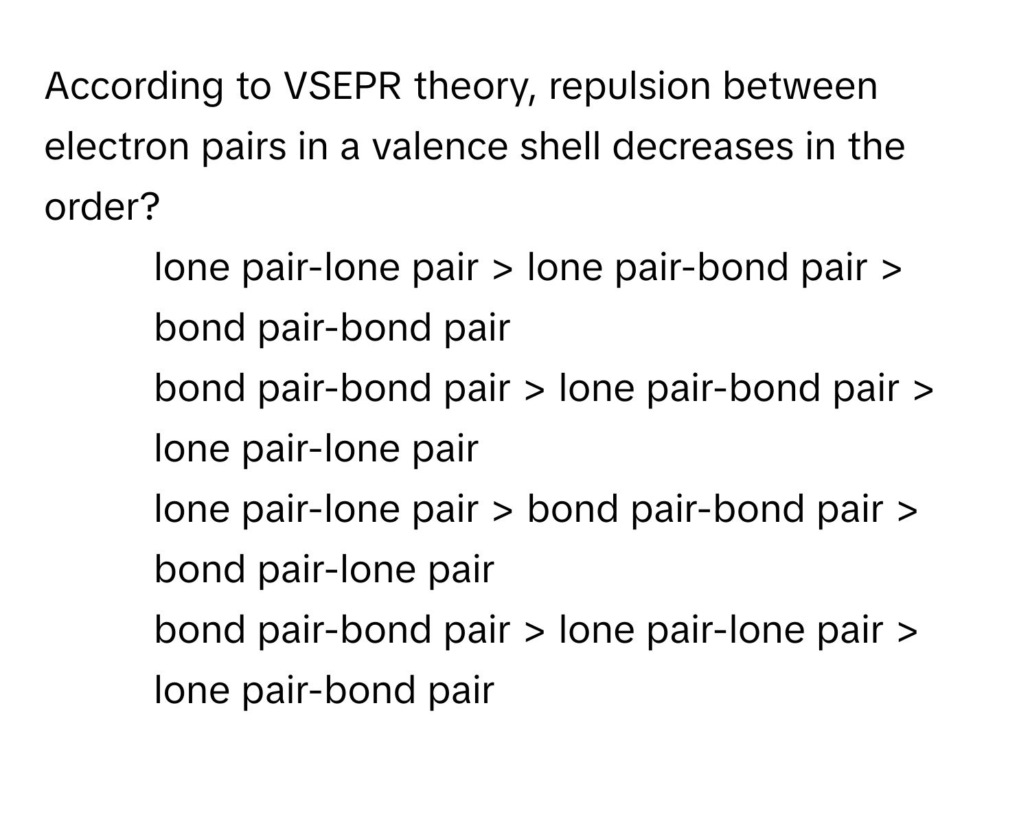 According to VSEPR theory, repulsion between electron pairs in a valence shell decreases in the order?

1) lone pair-lone pair > lone pair-bond pair > bond pair-bond pair 
2) bond pair-bond pair > lone pair-bond pair > lone pair-lone pair 
3) lone pair-lone pair > bond pair-bond pair > bond pair-lone pair 
4) bond pair-bond pair > lone pair-lone pair > lone pair-bond pair