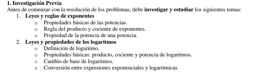 Investigación Previa 
Antes de comenzar con la resolución de los problemas, debe investigar y estudiar los siguientes temas: 
1. Leyes y reglas de exponentes 
Propiedades básicas de las potencias. 
Regla del producto y cociente de exponentes. 
Propiedad de la potencia de una potencia. 
2. Leyes y propiedades de los logaritmos 
Definición de logaritmo. 
Propiedades básicas: producto, cociente y potencia de logaritmos. 
Cambio de base de logaritmos. 
Conversión entre expresiones exponenciales y logarítmicas.