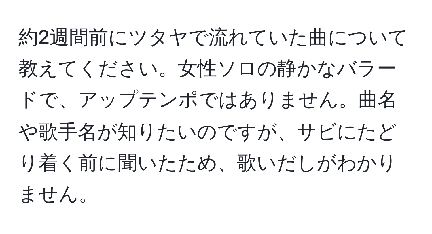 約2週間前にツタヤで流れていた曲について教えてください。女性ソロの静かなバラードで、アップテンポではありません。曲名や歌手名が知りたいのですが、サビにたどり着く前に聞いたため、歌いだしがわかりません。