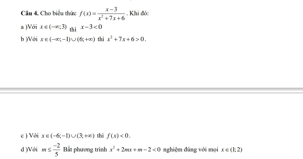 Cho biểu thức f(x)= (x-3)/x^2+7x+6 . Khi đó: 
a )Với x∈ (-∈fty ;3) thì x-3<0</tex> 
b )Với x∈ (-∈fty ;-1)∪ (6;+∈fty ) thì x^2+7x+6>0. 
c ) Với x∈ (-6;-1)∪ (3;+∈fty ) thì f(x)<0</tex>. 
d )Với m≤  (-2)/5  Bắt phương trình x^2+2mx+m-2<0</tex> nghiệm đúng với mọi x∈ (1;2)