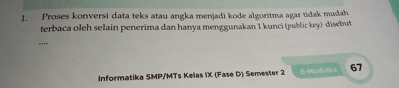 Proses konversi data teks atau angka menjadi kode algoritma agar tidak mudah 
terbaca oleh selain penerima dan hanya menggunakan 1 kunci (public key) disebut 
… 
Informatika SMP/MTs Kelas IX (Fase D) Semester 2 E-Modulku 67