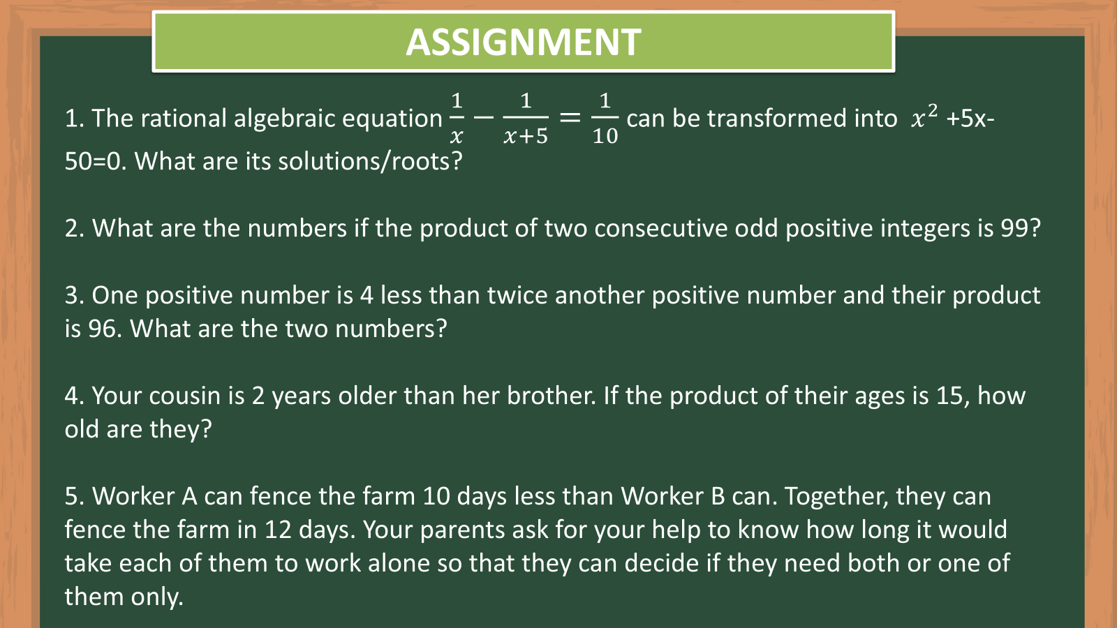 ASSIGNMENT 
1. The rational algebraic equation  1/x - 1/x+5 = 1/10  can be transformed into x^2+5x-
50=0. What are its solutions/roots? 
2. What are the numbers if the product of two consecutive odd positive integers is 99? 
3. One positive number is 4 less than twice another positive number and their product 
is 96. What are the two numbers? 
4. Your cousin is 2 years older than her brother. If the product of their ages is 15, how 
old are they? 
5. Worker A can fence the farm 10 days less than Worker B can. Together, they can 
fence the farm in 12 days. Your parents ask for your help to know how long it would 
take each of them to work alone so that they can decide if they need both or one of 
them only.