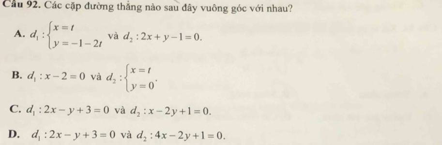 Các cặp đường thắng nào sau đây vuông góc với nhau?
A. d_1:beginarrayl x=t y=-1-2tendarray. và d_2:2x+y-1=0.
B. d_1:x-2=0 và d_2:beginarrayl x=t y=0endarray..
C. d_1:2x-y+3=0 và d_2:x-2y+1=0.
D. d_1:2x-y+3=0 và d_2:4x-2y+1=0.